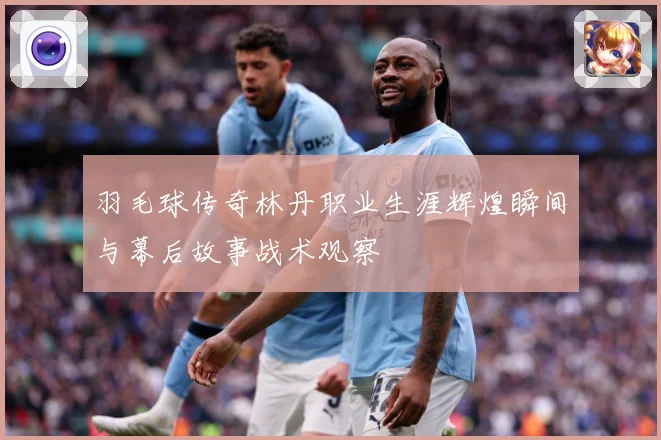 羽毛球传奇林丹职业生涯辉煌瞬间与幕后故事战术观察