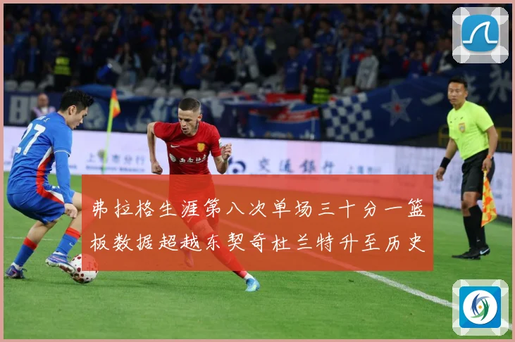 弗拉格生涯第八次单场三十分一篮板数据超越东契奇杜兰特升至历史赛场复盘