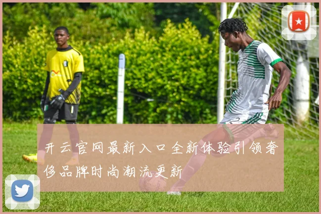 开云官网最新入口全新体验引领奢侈品牌时尚潮流更新