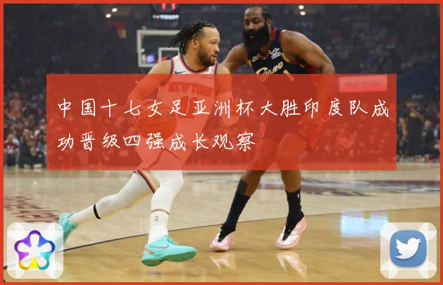 中国十七女足亚洲杯大胜印度队成功晋级四强成长观察