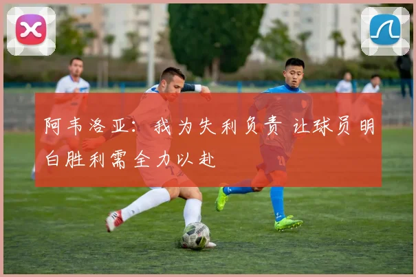 阿韦洛亚：我为失利负责 让球员明白胜利需全力以赴