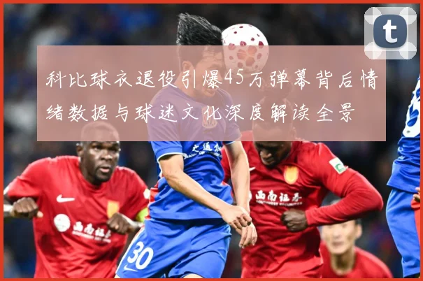 科比球衣退役引爆45万弹幕背后情绪数据与球迷文化深度解读全景