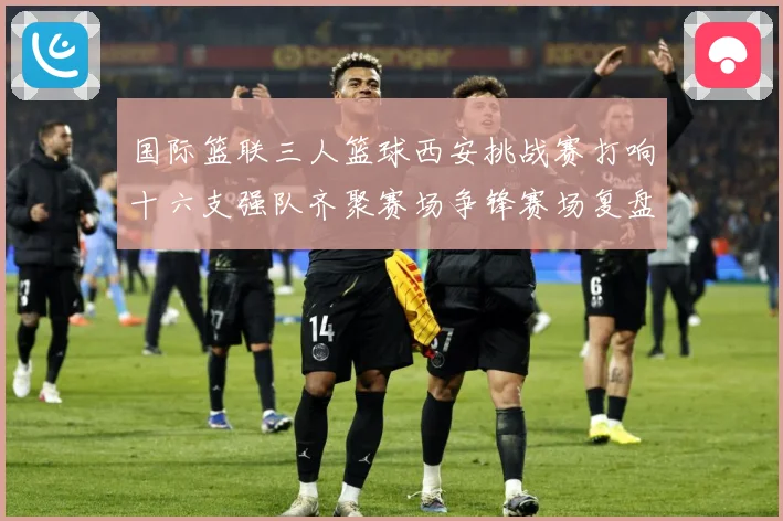 国际篮联三人篮球西安挑战赛打响十六支强队齐聚赛场争锋赛场复盘