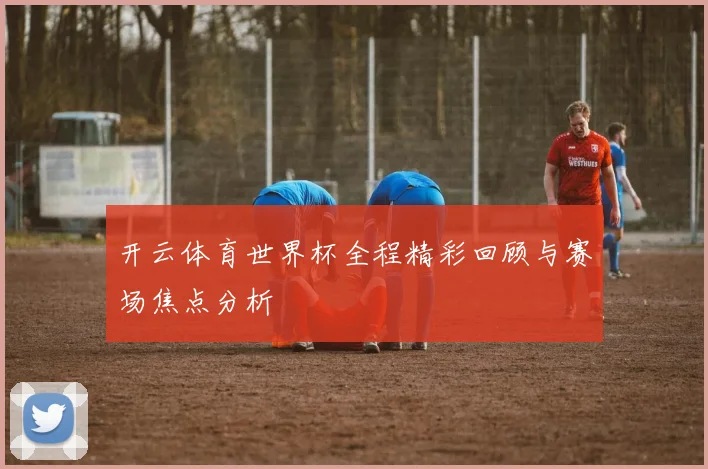 开云体育世界杯全程精彩回顾与赛场焦点分析