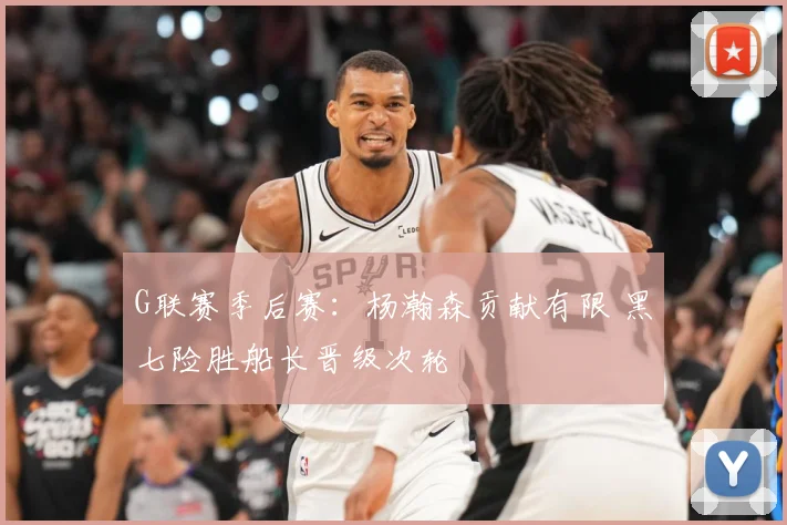 G联赛季后赛：杨瀚森贡献有限 黑七险胜船长晋级次轮
