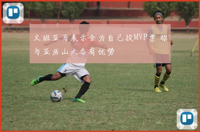 文班亚马表示会为自己投MVP票 称与亚历山大各有优势