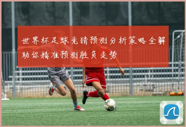 世界杯足球竞猜预测分析策略全解助你精准预测胜负走势