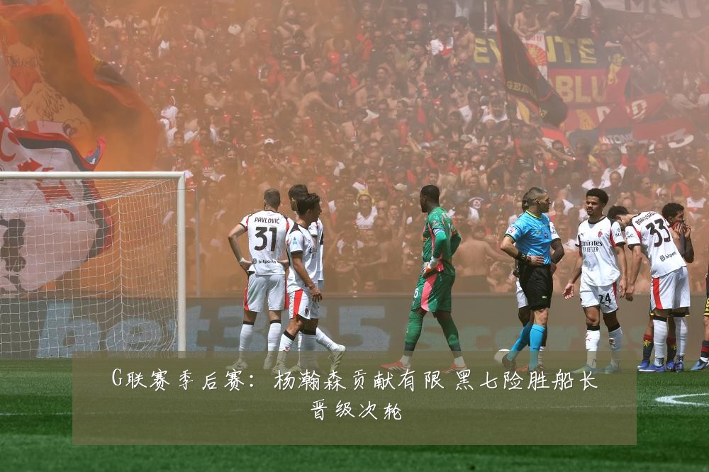 G联赛季后赛：杨瀚森贡献有限 黑七险胜船长晋级次轮