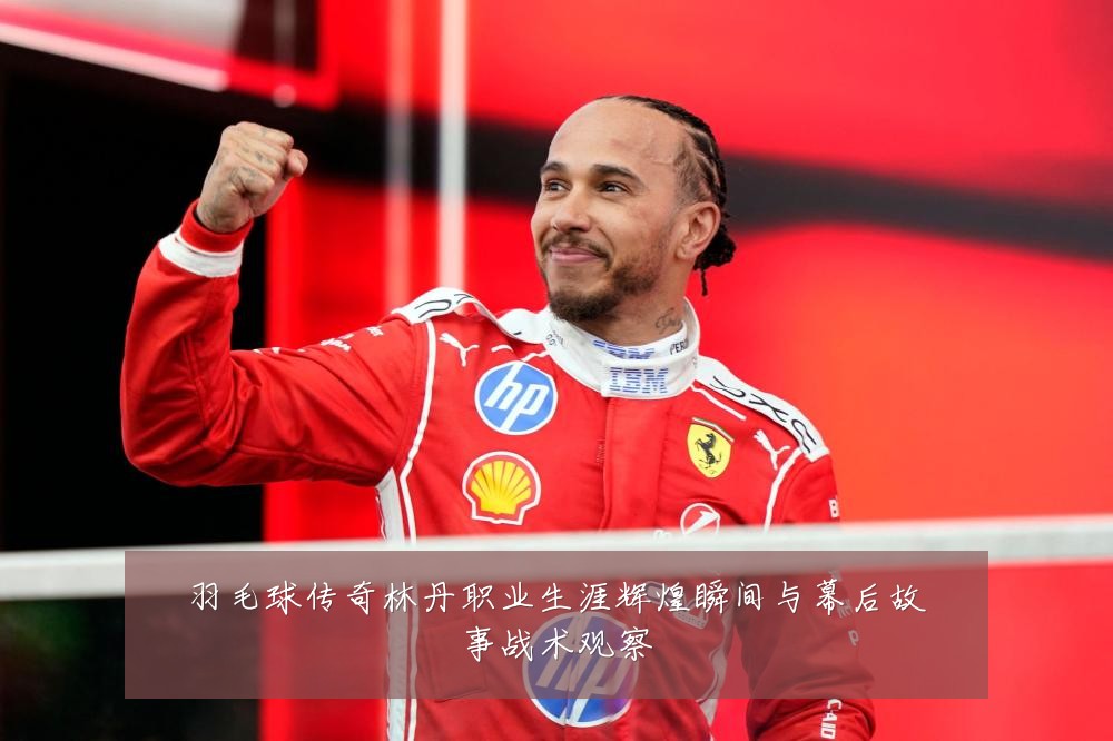 羽毛球传奇林丹职业生涯辉煌瞬间与幕后故事战术观察
